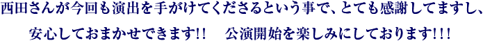 西田さんが今回も演出を手がけてくださるという事で、とても感謝してますし、安心しておまかせできます!! 公演開始を楽しみにしております!!!