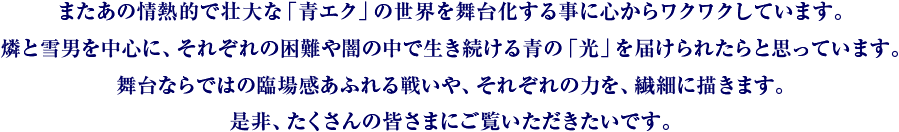 またあの情熱的で壮大な「青エク」の世界を舞台化する事に心からワクワクしていす。燐と雪男を中心に、それぞれの困難や闇の中で生き続ける青の「光」を届けられたらと思っています。舞台ならではの臨場感あふれる戦いや、それぞれの力を、繊細に描きます。是非、たくさんの皆さまにご覧いただきたいです。