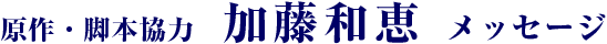 原作・脚本協力 加藤和恵 メッセージ