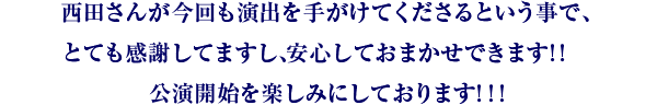 西田さんが今回も演出を手がけてくださるという事で、とても感謝してますし、安心しておまかせできます!! 公演開始を楽しみにしております!!!