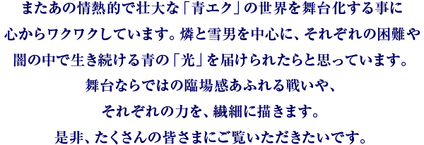 またあの情熱的で壮大な「青エク」の世界を舞台化する事に心からワクワクしていす。燐と雪男を中心に、それぞれの困難や闇の中で生き続ける青の「光」を届けられたらと思っています。舞台ならではの臨場感あふれる戦いや、それぞれの力を、繊細に描きます。是非、たくさんの皆さまにご覧いただきたいです。